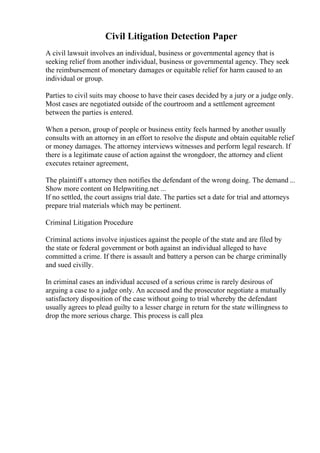 Civil Litigation Detection Paper
A civil lawsuit involves an individual, business or governmental agency that is
seeking relief from another individual, business or governmental agency. They seek
the reimbursement of monetary damages or equitable relief for harm caused to an
individual or group.
Parties to civil suits may choose to have their cases decided by a jury or a judge only.
Most cases are negotiated outside of the courtroom and a settlement agreement
between the parties is entered.
When a person, group of people or business entity feels harmed by another usually
consults with an attorney in an effort to resolve the dispute and obtain equitable relief
or money damages. The attorney interviews witnesses and perform legal research. If
there is a legitimate cause of action against the wrongdoer, the attorney and client
executes retainer agreement,
The plaintiff s attorney then notifies the defendant of the wrong doing. The demand ...
Show more content on Helpwriting.net ...
If no settled, the court assigns trial date. The parties set a date for trial and attorneys
prepare trial materials which may be pertinent.
Criminal Litigation Procedure
Criminal actions involve injustices against the people of the state and are filed by
the state or federal government or both against an individual alleged to have
committed a crime. If there is assault and battery a person can be charge criminally
and sued civilly.
In criminal cases an individual accused of a serious crime is rarely desirous of
arguing a case to a judge only. An accused and the prosecutor negotiate a mutually
satisfactory disposition of the case without going to trial whereby the defendant
usually agrees to plead guilty to a lesser charge in return for the state willingness to
drop the more serious charge. This process is call plea
 