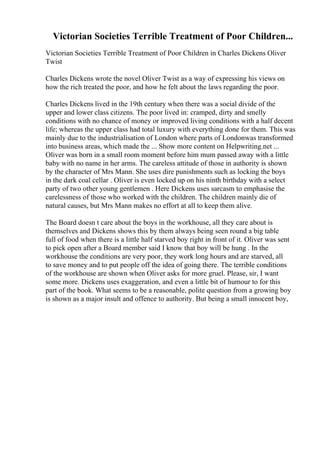 Victorian Societies Terrible Treatment of Poor Children...
Victorian Societies Terrible Treatment of Poor Children in Charles Dickens Oliver
Twist
Charles Dickens wrote the novel Oliver Twist as a way of expressing his views on
how the rich treated the poor, and how he felt about the laws regarding the poor.
Charles Dickens lived in the 19th century when there was a social divide of the
upper and lower class citizens. The poor lived in: cramped, dirty and smelly
conditions with no chance of money or improved living conditions with a half decent
life; whereas the upper class had total luxury with everything done for them. This was
mainly due to the industrialisation of London where parts of Londonwas transformed
into business areas, which made the ... Show more content on Helpwriting.net ...
Oliver was born in a small room moment before him mum passed away with a little
baby with no name in her arms. The careless attitude of those in authority is shown
by the character of Mrs Mann. She uses dire punishments such as locking the boys
in the dark coal cellar . Oliver is even locked up on his ninth birthday with a select
party of two other young gentlemen . Here Dickens uses sarcasm to emphasise the
carelessness of those who worked with the children. The children mainly die of
natural causes, but Mrs Mann makes no effort at all to keep them alive.
The Board doesn t care about the boys in the workhouse, all they care about is
themselves and Dickens shows this by them always being seen round a big table
full of food when there is a little half starved boy right in front of it. Oliver was sent
to pick open after a Board member said I know that boy will be hung . In the
workhouse the conditions are very poor, they work long hours and are starved, all
to save money and to put people off the idea of going there. The terrible conditions
of the workhouse are shown when Oliver asks for more gruel. Please, sir, I want
some more. Dickens uses exaggeration, and even a little bit of humour to for this
part of the book. What seems to be a reasonable, polite question from a growing boy
is shown as a major insult and offence to authority. But being a small innocent boy,
 