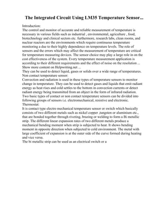 The Integrated Circuit Using LM35 Temperature Sensor...
Introduction:
The control and monitor of accurate and reliable measurement of temperature is
necessary in various fields such as industrial , environmental, agriculture , food,
biotechnology and clinical sectors etc. furthermore, research labs, clean rooms, and
nuclear reactors are the environments which require continuous temperature
monitoring a due to their highly dependence on temperature levels. The role of
sensors and the errors which may affect the measurement of temperature are critical
for temperature measuring devices. The sensor choice may play a large role in on the
cost effectiveness of the system. Every temperature measurement application is
according to their different requirements and the effect of noise on the resolution ...
Show more content on Helpwriting.net ...
They can be used to detect liquid, gases or solids over a wide range of temperatures.
Non contact temperature sensor:
Convection and radiation is used in these types of temperature sensors to monitor
change in temperature. They can be used to detect gases and liquids that emit radiant
energy as heat rises and cold settles to the bottom in convection currents or detect
radiant energy being transmitted from an object in the form of infrared radiation.
Two basic types of contact or non contact temperature sensors can be divided into
following groups of sensors i.e. electromechanical, resistive and electronic.
Thermostat:
It is contact type electro mechanical temperature sensor or switch which basically
consists of two different metals such as nickel copper ,tungsten or aluminium etc.,
that are bonded together through riveting, brazing or welding to form a Bi metallic
strip. The different linear expansion rates of two different metals produce a
mechanical bending moment when strip is subjected to heat. It shows bending
moment in opposite direction when subjected to cold environment. The metal with
large coefficient of expansion is at the outer side of the curve formed during heating
and vice versa.
The bi metallic strip can be used as an electrical switch or a
 