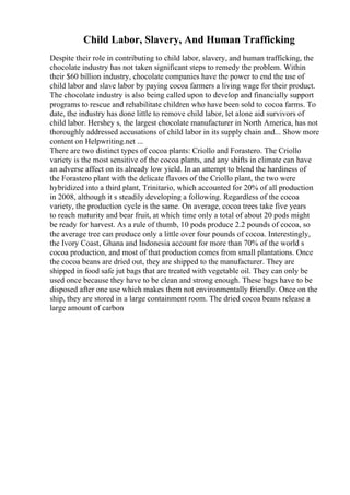Child Labor, Slavery, And Human Trafficking
Despite their role in contributing to child labor, slavery, and human trafficking, the
chocolate industry has not taken significant steps to remedy the problem. Within
their $60 billion industry, chocolate companies have the power to end the use of
child labor and slave labor by paying cocoa farmers a living wage for their product.
The chocolate industry is also being called upon to develop and financially support
programs to rescue and rehabilitate children who have been sold to cocoa farms. To
date, the industry has done little to remove child labor, let alone aid survivors of
child labor. Hershey s, the largest chocolate manufacturer in North America, has not
thoroughly addressed accusations of child labor in its supply chain and... Show more
content on Helpwriting.net ...
There are two distinct types of cocoa plants: Criollo and Forastero. The Criollo
variety is the most sensitive of the cocoa plants, and any shifts in climate can have
an adverse affect on its already low yield. In an attempt to blend the hardiness of
the Forastero plant with the delicate flavors of the Criollo plant, the two were
hybridized into a third plant, Trinitario, which accounted for 20% of all production
in 2008, although it s steadily developing a following. Regardless of the cocoa
variety, the production cycle is the same. On average, cocoa trees take five years
to reach maturity and bear fruit, at which time only a total of about 20 pods might
be ready for harvest. As a rule of thumb, 10 pods produce 2.2 pounds of cocoa, so
the average tree can produce only a little over four pounds of cocoa. Interestingly,
the Ivory Coast, Ghana and Indonesia account for more than 70% of the world s
cocoa production, and most of that production comes from small plantations. Once
the cocoa beans are dried out, they are shipped to the manufacturer. They are
shipped in food safe jut bags that are treated with vegetable oil. They can only be
used once because they have to be clean and strong enough. These bags have to be
disposed after one use which makes them not environmentally friendly. Once on the
ship, they are stored in a large containment room. The dried cocoa beans release a
large amount of carbon
 