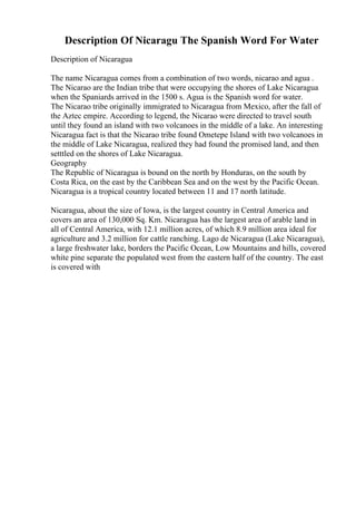 Description Of Nicaragu The Spanish Word For Water
Description of Nicaragua
The name Nicaragua comes from a combination of two words, nicarao and agua .
The Nicarao are the Indian tribe that were occupying the shores of Lake Nicaragua
when the Spaniards arrived in the 1500 s. Agua is the Spanish word for water.
The Nicarao tribe originally immigrated to Nicaragua from Mexico, after the fall of
the Aztec empire. According to legend, the Nicarao were directed to travel south
until they found an island with two volcanoes in the middle of a lake. An interesting
Nicaragua fact is that the Nicarao tribe found Ometepe Island with two volcanoes in
the middle of Lake Nicaragua, realized they had found the promised land, and then
setttled on the shores of Lake Nicaragua.
Geography
The Republic of Nicaragua is bound on the north by Honduras, on the south by
Costa Rica, on the east by the Caribbean Sea and on the west by the Pacific Ocean.
Nicaragua is a tropical country located between 11 and 17 north latitude.
Nicaragua, about the size of Iowa, is the largest country in Central America and
covers an area of 130,000 Sq. Km. Nicaragua has the largest area of arable land in
all of Central America, with 12.1 million acres, of which 8.9 million area ideal for
agriculture and 3.2 million for cattle ranching. Lago de Nicaragua (Lake Nicaragua),
a large freshwater lake, borders the Pacific Ocean, Low Mountains and hills, covered
white pine separate the populated west from the eastern half of the country. The east
is covered with
 