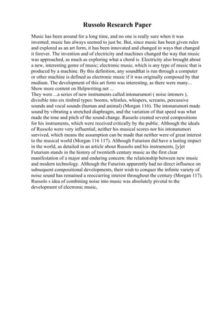 Russolo Research Paper
Music has been around for a long time, and no one is really sure when it was
invented; music has always seemed to just be. But, since music has been given rules
and explored as an art form, it has been innovated and changed in ways that changed
it forever. The invention and of electricity and machines changed the way that music
was approached, as much as exploring what a chord is. Electricity also brought about
a new, interesting genre of music; electronic music, which is any type of music that is
produced by a machine. By this definition, any soundthat is run through a computer
or other machine is defined as electronic music if it was originally composed by that
medium. The development of this art form was interesting, as there were many...
Show more content on Helpwriting.net ...
They were ...a series of new instruments called intonarumori ( noise intoners ),
divisible into six timbral types: booms, whistles, whispers, screams, percussive
sounds and vocal sounds (human and animal) (Morgan 116). The intonarumori made
sound by vibrating a stretched diaphragm, and the variation of that speed was what
made the tone and pitch of the sound change. Russolo created several compositions
for his instruments, which were received critically by the public. Although the ideals
of Russolo were very influential, neither his musical scores nor his intonarumori
survived, which means the assumption can be made that neither were of great interest
to the musical world (Morgan 116 117). Although Futurism did have a lasting impact
in the world, as detailed in an article about Russolo and his instruments, [y]et
Futurism stands in the history of twentieth century music as the first clear
manifestation of a major and enduring concern: the relationship between new music
and modern technology. Although the Futurists apparently had no direct influence on
subsequent compositional developments, their wish to conquer the infinite variety of
noise sound has remained a reoccurring interest throughout the century (Morgan 117).
Russolo s idea of combining noise into music was absolutely pivotal to the
development of electronic music,
 