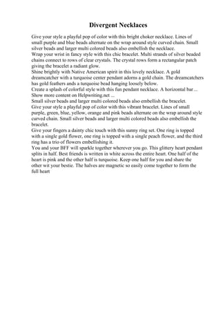 Divergent Necklaces
Give your style a playful pop of color with this bright choker necklace. Lines of
small purple and blue beads alternate on the wrap around style curved chain. Small
silver beads and larger multi colored beads also embellish the necklace.
Wrap your wrist in fancy style with this chic bracelet. Multi strands of silver beaded
chains connect to rows of clear crystals. The crystal rows form a rectangular patch
giving the bracelet a radiant glow.
Shine brightly with Native American spirit in this lovely necklace. A gold
dreamcatcher with a turquoise center pendant adorns a gold chain. The dreamcatchers
has gold feathers ands a turquoise bead hanging loosely below.
Create a splash of colorful style with this fun pendant necklace. A horizontal bar...
Show more content on Helpwriting.net ...
Small silver beads and larger multi colored beads also embellish the bracelet.
Give your style a playful pop of color with this vibrant bracelet. Lines of small
purple, green, blue, yellow, orange and pink beads alternate on the wrap around style
curved chain. Small silver beads and larger multi colored beads also embellish the
bracelet.
Give your fingers a dainty chic touch with this sunny ring set. One ring is topped
with a single gold flower, one ring is topped with a single peach flower, and the third
ring has a trio of flowers embellishing it.
You and your BFF will sparkle together wherever you go. This glittery heart pendant
splits in half. Best friends is written in white across the entire heart. One half of the
heart is pink and the other half is turquoise. Keep one half for you and share the
other wit your bestie. The halves are magnetic so easily come together to form the
full heart
 