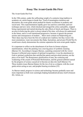 Essay The Avant-Garde Die First
The Avant Garde Die First
In the 19th century, under the suffocating weight of a centuries long tradition in
academic art, artists began to break free. Tired of meaningless imitation and
decoration, the avant garde artists pushed for drastic revolutions in aesthetic and
social taste. This experimentation rapidly grew less and less controlled, and new
technique and new style, which shocked and enraged the critics and public, stopped
being experimental and started desiring the side effects of shock and disgust. There is
an error in believing the artist is always ahead of his time, will always be understood
in the future, and is a well intentioned progressive, because it ignores the present
actions and consequences of modern ... Show more content on Helpwriting.net ...
Their ideas may have been the first of a radical new tradition, but they weren t the
most ostentatious. Later movements like Dada, Surrealism, and art post World War II,
would more clearly demonstrate the extreme separation the term avant garde implies.
It is important to reflect on the detachment of art from its former religious
manifestations, where the painting was a moving piece of symbolic meaning
(Barzun 32). According to Jacques Barzun, a painting connected with the viewer
because it reflected some manner of spiritual recognition; it was the attachment to
God or spiritual symbolism that satisfied the patron and provoked emotion, not the
piece of art itself. The Renaissance glorification of man, the scattering and
weakening of the creeds of Protestant Reformation, and the general unbelief caused
by the progress of science caused art to become an idea into itself (Barzun 33).
These modern issues Barzun blames for the rise of art as a religion, with the avant
garde artists acting as seer, and prophet bearing revelation (33).
As Barzun stated, progress in science and technology became gradually more and
more important as both were seemingly helping humankind advance itself (Arnason
46). Artists, no
 