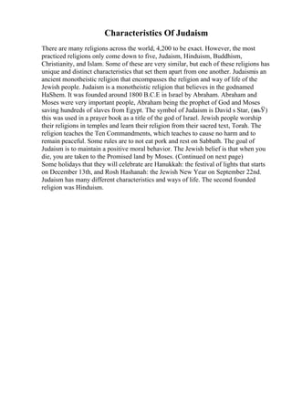 Characteristics Of Judaism
There are many religions across the world, 4,200 to be exact. However, the most
practiced religions only come down to five, Judaism, Hinduism, Buddhism,
Christianity, and Islam. Some of these are very similar, but each of these religions has
unique and distinct characteristics that set them apart from one another. Judaismis an
ancient monotheistic religion that encompasses the religion and way of life of the
Jewish people. Judaism is a monotheistic religion that believes in the godnamed
HaShem. It was founded around 1800 B.C.E in Israel by Abraham. Abraham and
Moses were very important people, Abraham being the prophet of God and Moses
saving hundreds of slaves from Egypt. The symbol of Judaism is David s Star, (вњЎ)
this was used in a prayer book as a title of the god of Israel. Jewish people worship
their religions in temples and learn their religion from their sacred text, Torah. The
religion teaches the Ten Commandments, which teaches to cause no harm and to
remain peaceful. Some rules are to not eat pork and rest on Sabbath. The goal of
Judaism is to maintain a positive moral behavior. The Jewish belief is that when you
die, you are taken to the Promised land by Moses. (Continued on next page)
Some holidays that they will celebrate are Hanukkah: the festival of lights that starts
on December 13th, and Rosh Hashanah: the Jewish New Year on September 22nd.
Judaism has many different characteristics and ways of life. The second founded
religion was Hinduism.
 
