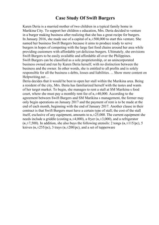 Case Study Of Swift Burgers
Karen Deria is a married mother of two children in a typical family home in
Marikina City. To support her children s education, Mrs. Deria decided to venture
in a burger making business after realizing that she has a great recipe for burgers.
In January 2016, she made use of a capital of в‚±500,000 to start this venture. She
named her business Swift Burgers because it aims to produce ready to serve
burgers in hopes of competing with the large fast food chains around her area while
providing customers with affordable yet delicious burgers. Ultimately, she envisions
Swift Burgers to be easily available and affordable all over the Philippines.
Swift Burgers can be classified as a sole proprietorship, or an unincorporated
business owned and run by Karen Deria herself, with no distinction between the
business and the owner. In other words, she is entitled to all profits and is solely
responsible for all the business s debts, losses and liabilities. ... Show more content on
Helpwriting.net ...
Deria decides that it would be best to open her stall within the Marikina area. Being
a resident of the city, Mrs. Deria has familiarized herself with the tastes and wants
of her target market. To begin, she manages to rent a stall at SM Marikina s food
court, where she must pay a monthly rent fee of в‚±40,000. According to the
agreement between Swift Burgers and SM Marikina s management, the former may
only begin operations on January 2017 and the payment of rent is to be made at the
end of each month, beginning with the end of January 2017. Another clause in their
contract is that Swift Burgers must have a certain type of stall; the cost of the stall
itself, exclusive of any equipment, amounts to в‚±25,000. The current equipment she
needs include a griddle (costing в‚±4,000), a fryer (в‚±3,000), and a refrigerator
(в‚±7,500). In addition, she also buys the following utensils: 2 tongs (в‚±115/pc), 5
knives (в‚±255/pc), 3 trays (в‚±200/pc), and a set of tupperware
 