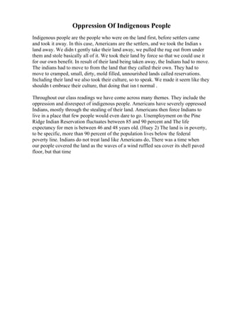 Oppression Of Indigenous People
Indigenous people are the people who were on the land first, before settlers came
and took it away. In this case, Americans are the settlers, and we took the Indian s
land away. We didn t gently take their land away, we pulled the rug out from under
them and stole basically all of it. We took their land by force so that we could use it
for our own benefit. In result of their land being taken away, the Indians had to move.
The indians had to move to from the land that they called their own. They had to
move to cramped, small, dirty, mold filled, unnourished lands called reservations.
Including their land we also took their culture, so to speak. We made it seem like they
shouldn t embrace their culture, that doing that isn t normal .
Throughout our class readings we have come across many themes. They include the
oppression and disrespect of indigenous people. Americans have severely oppressed
Indians, mostly through the stealing of their land. Americans then force Indians to
live in a place that few people would even dare to go. Unemployment on the Pine
Ridge Indian Reservation fluctuates between 85 and 90 percent and The life
expectancy for men is between 46 and 48 years old. (Huey 2) The land is in poverty,
to be specific, more than 90 percent of the population lives below the federal
poverty line. Indians do not treat land like Americans do, There was a time when
our people covered the land as the waves of a wind ruffled sea cover its shell paved
floor, but that time
 