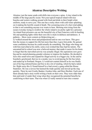 Alcatraz Descriptive Writing
Alcatraz; just the name sends cold chills into everyone s spine. A tiny island in the
middle of the large pacific ocean. Not your typical tropical island with nice
beaches and waiters walking around with food and drink in their bright white
uniform, ready to serve you. This one has a rocky shore with cold water splashing
on it making the horrific sound of death. The screaming noise of a fast wind adding
to that is not something anyone ever wants to hear. Morning mist rising from the
ocean everyday trying to swallow the whole island is no pretty sight for a prisoner.
An island from prisoners can see the beautiful city of San Francisco with its bustling
life and sparkling lights while their own life is stuck in dullness and darkness. A
pathetic... Show more content on Helpwriting.net ...
LJ walked around the street and pickpocketed and no one ever knew. This gave
him the money to support his life but more than that, it gave him pride. He gained
some confidence because he could actually do something. The thugs who hung out
with him marvelled at his skills; some even wished that they had his talents. The
unwanted kid in school was now a beloved mentor; that made it easier for his brain
to forget that the marvelled activity was actually illegal. His aspirations now grew
big and he started planning grander schemes to impress his buddies. He decided to
leave this small town and expand his illegal activity in a bigger city. In the end he
boarded a greyhound, that too in a sneaky way to avoid paying for the bus ticket,
and ended up in Portland, Oregon. LJ could not contain himself as he was finally
out of his bug infested home and free to do a lot of stealing, which he had a talent
for. Right away this LJ found himself in a bad crowd, a gang called the House
Snatchers. He was a novice but learned the trade quickly and moved up the ring
quickly. There he met Crosby Banker, Gordon John, and Doro Hechter. Each one of
them already had a story worth writing a book on their own. They were older than
him and took LJ under their wing when they recognized the potential benefits he
could bring to their team. That was when LJ really started to turn into a master
 