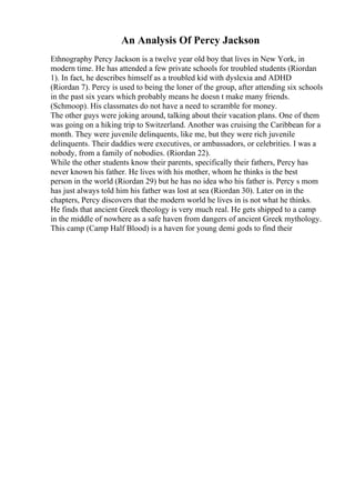 An Analysis Of Percy Jackson
Ethnography Percy Jackson is a twelve year old boy that lives in New York, in
modern time. He has attended a few private schools for troubled students (Riordan
1). In fact, he describes himself as a troubled kid with dyslexia and ADHD
(Riordan 7). Percy is used to being the loner of the group, after attending six schools
in the past six years which probably means he doesn t make many friends.
(Schmoop). His classmates do not have a need to scramble for money.
The other guys were joking around, talking about their vacation plans. One of them
was going on a hiking trip to Switzerland. Another was cruising the Caribbean for a
month. They were juvenile delinquents, like me, but they were rich juvenile
delinquents. Their daddies were executives, or ambassadors, or celebrities. I was a
nobody, from a family of nobodies. (Riordan 22).
While the other students know their parents, specifically their fathers, Percy has
never known his father. He lives with his mother, whom he thinks is the best
person in the world (Riordan 29) but he has no idea who his father is. Percy s mom
has just always told him his father was lost at sea (Riordan 30). Later on in the
chapters, Percy discovers that the modern world he lives in is not what he thinks.
He finds that ancient Greek theology is very much real. He gets shipped to a camp
in the middle of nowhere as a safe haven from dangers of ancient Greek mythology.
This camp (Camp Half Blood) is a haven for young demi gods to find their
 