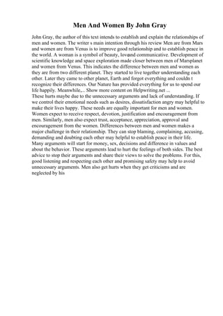 Men And Women By John Gray
John Gray, the author of this text intends to establish and explain the relationships of
men and women. The writer s main intention through his review Men are from Mars
and women are from Venus is to improve good relationship and to establish peace in
the world. A woman is a symbol of beauty, loveand communicative. Development of
scientific knowledge and space exploration made closer between men of Marsplanet
and women from Venus. This indicates the difference between men and women as
they are from two different planet. They started to live together understanding each
other. Later they came to other planet, Earth and forgot everything and couldn t
recognize their differences. Our Nature has provided everything for us to spend our
life happily. Meanwhile,... Show more content on Helpwriting.net ...
These hurts maybe due to the unnecessary arguments and lack of understanding. If
we control their emotional needs such as desires, dissatisfaction angry may helpful to
make their lives happy. These needs are equally important for men and women.
Women expect to receive respect, devotion, justification and encouragement from
men. Similarly, men also expect trust, acceptance, appreciation, approval and
encouragement from the women. Differences between men and women makes a
major challenge in their relationship. They can stop blaming, complaining, accusing,
demanding and doubting each other may helpful to establish peace in their life.
Many arguments will start for money, sex, decisions and difference in values and
about the behavior. These arguments lead to hurt the feelings of both sides. The best
advice to stop their arguments and share their views to solve the problems. For this,
good listening and respecting each other and promising safety may help to avoid
unnecessary arguments. Men also get hurts when they get criticisms and are
neglected by his
 