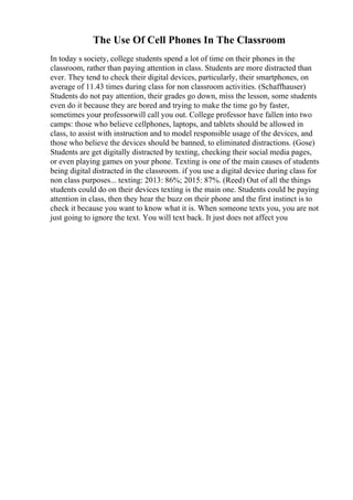 The Use Of Cell Phones In The Classroom
In today s society, college students spend a lot of time on their phones in the
classroom, rather than paying attention in class. Students are more distracted than
ever. They tend to check their digital devices, particularly, their smartphones, on
average of 11.43 times during class for non classroom activities. (Schaffhauser)
Students do not pay attention, their grades go down, miss the lesson, some students
even do it because they are bored and trying to make the time go by faster,
sometimes your professorwill call you out. College professor have fallen into two
camps: those who believe cellphones, laptops, and tablets should be allowed in
class, to assist with instruction and to model responsible usage of the devices, and
those who believe the devices should be banned, to eliminated distractions. (Gose)
Students are get digitally distracted by texting, checking their social media pages,
or even playing games on your phone. Texting is one of the main causes of students
being digital distracted in the classroom. if you use a digital device during class for
non class purposes... texting: 2013: 86%; 2015: 87%. (Reed) Out of all the things
students could do on their devices texting is the main one. Students could be paying
attention in class, then they hear the buzz on their phone and the first instinct is to
check it because you want to know what it is. When someone texts you, you are not
just going to ignore the text. You will text back. It just does not affect you
 
