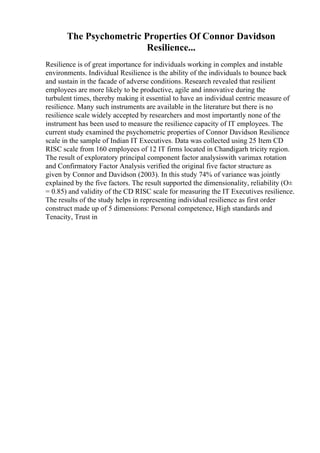 The Psychometric Properties Of Connor Davidson
Resilience...
Resilience is of great importance for individuals working in complex and instable
environments. Individual Resilience is the ability of the individuals to bounce back
and sustain in the facade of adverse conditions. Research revealed that resilient
employees are more likely to be productive, agile and innovative during the
turbulent times, thereby making it essential to have an individual centric measure of
resilience. Many such instruments are available in the literature but there is no
resilience scale widely accepted by researchers and most importantly none of the
instrument has been used to measure the resilience capacity of IT employees. The
current study examined the psychometric properties of Connor Davidson Resilience
scale in the sample of Indian IT Executives. Data was collected using 25 Item CD
RISC scale from 160 employees of 12 IT firms located in Chandigarh tricity region.
The result of exploratory principal component factor analysiswith varimax rotation
and Confirmatory Factor Analysis verified the original five factor structure as
given by Connor and Davidson (2003). In this study 74% of variance was jointly
explained by the five factors. The result supported the dimensionality, reliability (О±
= 0.85) and validity of the CD RISC scale for measuring the IT Executives resilience.
The results of the study helps in representing individual resilience as first order
construct made up of 5 dimensions: Personal competence, High standards and
Tenacity, Trust in
 