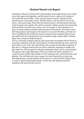 Skeletal Muscle Lab Report
Introduction Muscle is formed with a long and thin tissue called muscle tissue which
moves the organs and organisms, and the muscle tissue is made out of a group of
cells called the muscle fibers. There are three types of muscle: skeletal muscle,
smooth muscle, and cardiac muscle. Skeletal muscle is the musclewho moves the
bones, it has much longer fibers than the smooth muscles. Smooth muscle forms the
walls of organs, for example, the wall of a stomach. Cardiac muscleis the muscle that
forms the heart. From the cross section view of a muscle, it shows that there is a
layer of muscle sheath around the outermost layer of the muscle. The blood vessels
that brings glucose and oxygen to the muscle are weaved in the fibers, and there is a
layer of epithelial cells around the muscle to keep the fibers together.Muscle tissue
can repair itself, but with round scar tissue instead of long, stretchy fibers. Skeletal...
Show more content on Helpwriting.net ...
ATP is a molecule created by glucose and oxygen that are brought with the blood, in
an aerobic respiration with the waste products of carbon dioxide and water. Each cell
must make its own ATP, and some aerobic cells can also do anaerobic respiration if
they have to. Skeletal muscle cells can shift to anaerobic respiration if needed, but
they make less ATP per glucose molecule and produce lactic acid as a waste product.
The glucose and oxygen that make ATP are carried by the blood, and blood is a
connective tissue made of three kinds of cells: red blood cells, white blood cells, and
platelets. The red blood cells carry oxygen, the white blood cells are those who
help fight diseases, and the platelets are the pieces of cells for blood clothing.There
is a type of liquid called plasma liquid, it carries the cells platelets and other
important cells and molecules such as
 