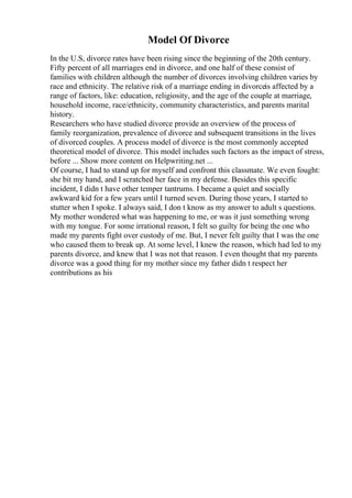 Model Of Divorce
In the U.S, divorce rates have been rising since the beginning of the 20th century.
Fifty percent of all marriages end in divorce, and one half of these consist of
families with children although the number of divorces involving children varies by
race and ethnicity. The relative risk of a marriage ending in divorceis affected by a
range of factors, like: education, religiosity, and the age of the couple at marriage,
household income, race/ethnicity, community characteristics, and parents marital
history.
Researchers who have studied divorce provide an overview of the process of
family reorganization, prevalence of divorce and subsequent transitions in the lives
of divorced couples. A process model of divorce is the most commonly accepted
theoretical model of divorce. This model includes such factors as the impact of stress,
before ... Show more content on Helpwriting.net ...
Of course, I had to stand up for myself and confront this classmate. We even fought:
she bit my hand, and I scratched her face in my defense. Besides this specific
incident, I didn t have other temper tantrums. I became a quiet and socially
awkward kid for a few years until I turned seven. During those years, I started to
stutter when I spoke. I always said, I don t know as my answer to adult s questions.
My mother wondered what was happening to me, or was it just something wrong
with my tongue. For some irrational reason, I felt so guilty for being the one who
made my parents fight over custody of me. But, I never felt guilty that I was the one
who caused them to break up. At some level, I knew the reason, which had led to my
parents divorce, and knew that I was not that reason. I even thought that my parents
divorce was a good thing for my mother since my father didn t respect her
contributions as his
 