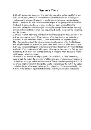 Synthesis Thesis
1. Identify your thesis statement. How can it be more clear and/or specific? If you
don t have a thesis, identify a common thread or idea between the two assigned
readings and create one. Remember, a synthesis is not a compare contrast essay.
Thesis: Therefore, the food industry uses strategies of designing healthier fortified
foods and designing the layout to place products as many as possible in the
supermarkets because these strategies can help increase profits through stimulating
consumers to more food in larger size frequently. It can be more clear by presenting
specific reasons.
2. Do you offer an interesting introduction that introduces your thesis, as well as the
articles you re synthesizing? What elements of the introduction are particularly
effective? Which need more work? ... Show more content on Helpwriting.net ...
The effective elements of the introduction are the illustration of the food industry.
The introduction of the two articles needs more work. I need to make it more clear.
3. Do you summarize the parts of the original articles that are directly related to their
synthesis? If not, make note of which parts of the synthesis would benefit from such
a summary. If so, make sure that the summary is objective when it needs to be and
cited properly when necessary.
I summarize the parts of the original parts. For the article Go Forth and Fortify , I
summarized the part of the necessity of adding amounts of vitamins and minerals in
the food and beverage and the effectiveness of fortification in improving health. For
the article The Supermarket: Prime Real Estate, I summarized the part of the tactics
behind the layout of the store and the product placement. The summary is objective.
4. How is the synthesis organized? Is the logic of the synthesis clear and easy to
 