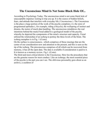 The Unconscious Mind Is Not Some Black Hole Of...
According to Psychology Today, The unconscious mind is not some black hole of
unacceptable impulses waiting to trip you up. It is the source of hidden beliefs,
fears, and attitude that interfere with everyday life ( Unconscious ). The Unconsious
is the place a large portion of the work of the psyche completes; it s the store of
programmed aptitudes (, for example, riding a bicycle), the wellspring of instinct and
dreams, the motor of much data handling. The unconscious mindshows the real
intentions behind the mask.Freud added to a geological model of the psyche,
whereby he depicted the components of the mind s structure and capacity. Freud
utilized the relationship of an iceberg to portray the three levels of the brain. The
iceberg metaphor is in Fig. 1 (Coste).
On the surface is consciousness , which comprises of those musings that are the
center of our consideration now and attention to the present, and this is seen as the
tip of the iceberg. The preconscious comprises of all which can be recovered from
memory, it has all the open data. The data is available if consideration is paid to it.
It is known as a memory review. Fig.1. (Coste).
The third and most critical district is the Unconcious. Here lies the procedures that
are the genuine reason for most conduct. Like an iceberge, the most essential piece
of the psyche is the part you can t see. The oblivious personality goes about as an
archive, a cauldron of
 