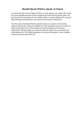 Should Oprah Winfrey Speak At School
I would really like to invite Oprah Winfrey to come speak at our school. She would
be a great candidate because she has empowered women all around the globe, she
also cares for the education of every child, and She is a great influence on everyone.
Oprah Winfrey should speak at our school for the reasons stated above.
The first reason that Oprah Winfrey should come to our school is that she has
empowered not only women but children too. Having Oprah come to our school to
speak would affect most of the students to treat the teachers and staff more
respectively. Oprah coming to our school could also affect the way students feel
about themselves. With Oprah speaking at our school the grades of many students
would increase because their self
 