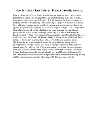How Is A Fairy Tale Different From A Juvenile Fantasy...
How is a fairy tale different from a juvenile fantasy literature novel? Many times
both the fairy tale and the novel contain similar elements that make up a fairy tale,
but why are they categorized differently? Is it the length of the novel compared to
the fairy tale? Or is it something else? According to Crago, A fairy taleis a narrative
form which represents a society s collective concerns with some aspect of growing
up, and it explores these concerns at the level of magical thought (176). The juvenile
fantasyliterature novel, on the other hand, is a novel intended for a certain age
group and that is usually of more length than a fairy tale. The Water Babies by
Charles Kingsley, Alice s Adventures in Wonderland by Lewis Carroll, Peter Pan by
J. M. Barrie, and the Wonderful Wizard of Ozby L. Frank Baum, all show different
aspects of how a fairy tale transitions into a juvenile fantasy literature novel.
The Water Babies is one novel that shows the transition from a fairy tale to a
juvenile fantasy literature novel. This novel is strongly didactic in that it contains
many lessons for children. One of these lessons is a generic one that most children
learn, and that is to do unto others as you want to be treated. However, Tom never
learned this lesson though he learns it after he gets a pebble put into his mouth by
Mrs. Bedonebyasyoudid because he had played tricks on the sea anemones by putting
pebbles in the anemones mouths (Kingsley ch.5). This also leads into the
 
