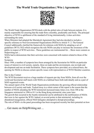 The World Trade Organization ( Wto ) Agreements
The World Trade Organization (WTO) deals with the global rules of trade between nations. It is
mainly responsible for ensuring that the trade flows smoothly, predictably and freely. The principal
objective of WTO is upliftment of the standard of living internationally; it does activities
surrounding the same.
When Ministers had adopted the Marrakesh Agreement they had also decided to include a
specific reference to Non Governmental Organizations (NGOs) in Article V: 2. The General
Council additionally clarified the framework for relations with NGOs by adopting a set of
guidelines (WT/L/162) which recognizes the role NGOs can play to increase the awareness of the
public in respect of WTO activities . These guidelines are instrumental for ... Show more content on
Helpwriting.net ...
NGOs had to demonstrate that their activities were concerned with matters related to those of the
WTO .
Symposia
Since 1996, a number of symposia have been arranged by the Secretariat for NGOs on particular
issues of interest to civil society, namely, three on trade and the environment, one on trade and
development and one on trade facilitation. These symposia have provided, on a relaxed basis, the
opening for NGOs to discuss certain specific issues with representatives of WTO Member countries.
Day to day Contact
The WTO Secretariat receives a huge number of requests per day from NGOs, from all over the
world and Secretariat staff meets with NGOs on a habitual basis both individually and as a part of
NGO organized events.
The annual report of the World Trade Organizationcorroborates the growing official relationship
between civil society and trade. Tucked away in a silent corner of the report is the reason that the
number of NGOs attending the WTO ministerial increased many times over, from 108 at the
Singapore ministerial in 1996 to 811 in the Hong Kong ministerial, nine years later.
The growth that occurred in the Seattle ministerial can be attributed to the mobilization of NGOs
that were in fact against the WTO. Indeed, at several points in that ministerial, including its
abandoned inauguration, official NGO delegates attempted to disrupt proceedings.
The role of NGO s in the panel proceedings has been recognized recently but their potential on how
... Get more on HelpWriting.net ...
 