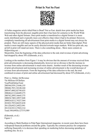 Print Is Not So Fast
A Forbes magazine article titled Print is Dead? Not so Fast. details how print media has been
transitioning from the physical, tangible print that it has been for centuries to the World Wide
Web and other digital formats. Once print media is transferred to a digital format it is more
easily distributed and is typically more cost effective than when it had to be printed. However,
completely transferring all advertisement from print media to a digital format may not always be
prudent. There are still many aspects of the physical print media that are better than digital. Print
media is more tangible and can be easily directed towards target markets. With less print ads, any
ad left in print will stand out more. There is also something about... Show more content on
Helpwriting.net ...
Meanwhile, from the beginning of the data collection to the end, total revenue of print advertising
had dropped by about 58% (Edmonds, et al.).
Looking at the numbers from Figure 1 it may be obvious that the amount of revenue received from
print advertisements is decreasing dramatically, however not so obvious is that the increase in
revenue from online advertisement is much more drastic. Another result of the decreasing revenue
of print advertisement and increasing revenue of online advertisement is the overall decrease of
revenue from advertisement. From the beginning of the data collection to the end, the total
combined revenues of print and online advertisement had decreased by about 52% (Edmonds, et al.).
Print vs. Online Ad Revenue
*In Millions Of Dollars
YearPrintOnlineTotal
200344,9391,21646,155
200446,7031,54148,244
200547,4082,02749,435
200646,6112,66449,275
200742,2093,16645,375
200834,7403,10937,848
200924,8212,74327,564
201022,7953,04225,838
201120,6923,24923,941
201218,9313,37022,314
Total:349,84926,127375,989
(Edmonds, et al.)
Figure 1
According to Mark Rushton in Pulp Paper International magazine, in recent years there have been
widespread financial problems around the globe. Typically the common practice for companies
suffering financially is to decrease their spending on marketing before decreasing spending on
anything else. So as a
 