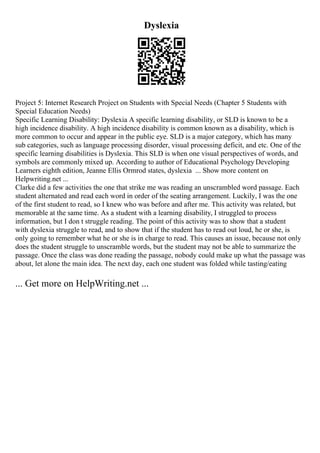 Dyslexia
Project 5: Internet Research Project on Students with Special Needs (Chapter 5 Students with
Special Education Needs)
Specific Learning Disability: Dyslexia A specific learning disability, or SLD is known to be a
high incidence disability. A high incidence disability is common known as a disability, which is
more common to occur and appear in the public eye. SLD is a major category, which has many
sub categories, such as language processing disorder, visual processing deficit, and etc. One of the
specific learning disabilities is Dyslexia. This SLD is when one visual perspectives of words, and
symbols are commonly mixed up. According to author of Educational Psychology Developing
Learners eighth edition, Jeanne Ellis Ormrod states, dyslexia ... Show more content on
Helpwriting.net ...
Clarke did a few activities the one that strike me was reading an unscrambled word passage. Each
student alternated and read each word in order of the seating arrangement. Luckily, I was the one
of the first student to read, so I knew who was before and after me. This activity was related, but
memorable at the same time. As a student with a learning disability, I struggled to process
information, but I don t struggle reading. The point of this activity was to show that a student
with dyslexia struggle to read, and to show that if the student has to read out loud, he or she, is
only going to remember what he or she is in charge to read. This causes an issue, because not only
does the student struggle to unscramble words, but the student may not be able to summarize the
passage. Once the class was done reading the passage, nobody could make up what the passage was
about, let alone the main idea. The next day, each one student was folded while tasting/eating
... Get more on HelpWriting.net ...
 