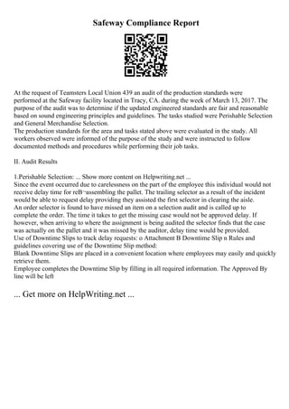 Safeway Compliance Report
At the request of Teamsters Local Union 439 an audit of the production standards were
performed at the Safeway facility located in Tracy, CA. during the week of March 13, 2017. The
purpose of the audit was to determine if the updated engineered standards are fair and reasonable
based on sound engineering principles and guidelines. The tasks studied were Perishable Selection
and General Merchandise Selection.
The production standards for the area and tasks stated above were evaluated in the study. All
workers observed were informed of the purpose of the study and were instructed to follow
documented methods and procedures while performing their job tasks.
II. Audit Results
1.Perishable Selection: ... Show more content on Helpwriting.net ...
Since the event occurred due to carelessness on the part of the employee this individual would not
receive delay time for reВ¬assembling the pallet. The trailing selector as a result of the incident
would be able to request delay providing they assisted the first selector in clearing the aisle.
An order selector is found to have missed an item on a selection audit and is called up to
complete the order. The time it takes to get the missing case would not be approved delay. If
however, when arriving to where the assignment is being audited the selector finds that the case
was actually on the pallet and it was missed by the auditor, delay time would be provided.
Use of Downtime Slips to track delay requests: o Attachment B Downtime Slip n Rules and
guidelines covering use of the Downtime Slip method:
Blank Downtime Slips are placed in a convenient location where employees may easily and quickly
retrieve them.
Employee completes the Downtime Slip by filling in all required information. The Approved By
line will be left
... Get more on HelpWriting.net ...
 