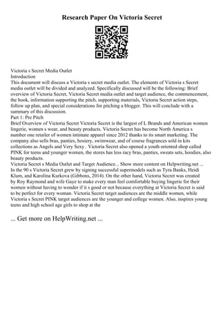 Research Paper On Victoria Secret
Victoria s Secret Media Outlet
Introduction
This document will discuss a Victoria s secret media outlet. The elements of Victoria s Secret
media outlet will be divided and analyzed. Specifically discussed will be the following: Brief
overview of Victoria Secret, Victoria Secret media outlet and target audience, the commencement,
the hook, information supporting the pitch, supporting materials, Victoria Secret action steps,
follow up plan, and special considerations for pitching a blogger. This will conclude with a
summary of this discussion.
Part 1: Pre Pitch
Brief Overview of Victoria Secret Victoria Secret is the largest of L Brands and American women
lingerie, women s wear, and beauty products. Victoria Secret has become North America s
number one retailer of women intimate apparel since 2012 thanks to its smart marketing. The
company also sells bras, panties, hosiery, swimwear, and of course fragrances sold in kits
collections as Angels and Very Sexy . Victoria Secret also opened a youth oriented shop called
PINK for teens and younger women, the stores has less racy bras, panties, sweats sets, hoodies, also
beauty products.
Victoria Secret s Media Outlet and Target Audience... Show more content on Helpwriting.net ...
In the 90 s Victoria Secret grew by signing successful supermodels such as Tyra Banks, Heidi
Klum, and Karolina Kurkova (Gibbons, 2014). On the other hand, Victoria Secret was created
by Roy Raymond and wife Gaye to make every man feel comfortable buying lingerie for their
women without having to wonder if it s good or not because everything at Victoria Secret is said
to be perfect for every woman. Victoria Secret target audiences are the middle women, while
Victoria s Secret PINK target audiences are the younger and college women. Also, inspires young
teens and high school age girls to shop at the
... Get more on HelpWriting.net ...
 