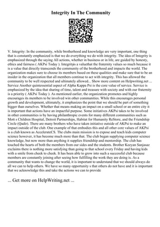 Integrity In The Community
V. Integrity: In the community, while brotherhood and knowledge are very important, one thing
that is constantly emphasized is that we do everything we do with integrity. The idea of Integrity is
emphasized through the saying All actions, whether in business or in life, are guided by honesty,
ethics and fairness ( AKPsi Today ). Integrityis a valuethat the fraternity values so much because it
is a value that directly transcends the community of the brotherhood and impacts the world. The
organization makes sure to choose its members based on these qualities and make sure that to be an
insider in the organization that all members continue to act with integrity. This has allowed the
community to be well respected and ultimately allowed... Show more content on Helpwriting.net ...
Service Another quintessential aspect of Alpha Kappa Psi is the core value of service. Service is
emphasized by the idea that sharing of time, talent and treasure with society and with our fraternity
is a priority ( AKPsi Today ). As mentioned earlier, the organization promotes and highly
encourages its members to be involved win other communities. While this encourages personal
growth and development, ultimately, it emphasizes the point that we should be part of something
bigger than ourselves. Whether that means making an impact on a small school or an entire city it
is important that actions have an impactful purpose. Some initiatives AKPsi takes to be involved
in other communities is by having philanthropic events for many different communities such as
Mott s Children Hospital, Detroit Partnerships, Habitat for Humanity ReStore, and the Friendship
Circle (Qadir). There are many brothers who have taken initiative outside of AKPsi to make an
impact outside of the club. One example of that embodies this and all other core values of AKPsi
is a club known as AccelerateCS. The clubs main mission is to expose and teach kids computer
science however, it has become much more than that. The club began supplying computer science
knowledge, but now more than anything it supplies friendship and mentorship. The club has
touched the hearts of both the members from our sides and the students. Brother Keeyan Sanjasaz
exclaims there is nothing more satisfying than going to that school every Friday and having kids
with a smile from cheek to cheek. It has been able to grow into such a successful club because
members are constantly joining after seeing how fulfilling the work they are doing is. As a
community that wants to change the world, it is important to understand that we should always do
all we can to help others. We have so many opportunity s that others do not have and it is important
that we acknowledge this and take the actions we can to provide
... Get more on HelpWriting.net ...
 