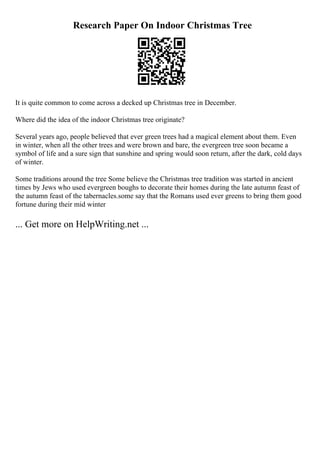 Research Paper On Indoor Christmas Tree
It is quite common to come across a decked up Christmas tree in December.
Where did the idea of the indoor Christmas tree originate?
Several years ago, people believed that ever green trees had a magical element about them. Even
in winter, when all the other trees and were brown and bare, the evergreen tree soon became a
symbol of life and a sure sign that sunshine and spring would soon return, after the dark, cold days
of winter.
Some traditions around the tree Some believe the Christmas tree tradition was started in ancient
times by Jews who used evergreen boughs to decorate their homes during the late autumn feast of
the autumn feast of the tabernacles.some say that the Romans used ever greens to bring them good
fortune during their mid winter
... Get more on HelpWriting.net ...
 