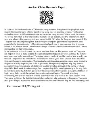 Ancient China Research Paper
In 1,500 bc, the mathematicians of China were using numbers. Long before the people of India
invented the number zero, Chinese people were using base ten counting systems. The base ten
method they used is different than the one we use today, using ancient Chinese math, the number
465 would be written as four one hundred markers, six ten markers, and five one markers. They
were also advanced in geometry, this was proved in 600 BC, when the Tangram was invented. The
Tangram is an amazing math game, that allows you to explore geometry to huge extents. This
essay tells the fascinating story of how the game is played, how it was used, and how it became
known to the western world. China is often thought of as one of the wealthiest countries in... Show
more content on Helpwriting.net ...
In ancient times, believe it or not, they were used to tell stories. The pictures made by Tangrams
can be put in order to make a scene. You can arrange the shapes in any way, and trace the picture
onto paper, and make a new figure. The traced pictures can look just like comics. You actually can
think of Tangrams as the comic books of the ancient world. Quite truly, you can make any story,
from superheroes to mathematics. This is actually quite important, creating a story using geometric
shapes can actually improve your skills in geometry. That probably explains why they were so
popular in China. Scholars and artists thrown together are often annoyed at the puzzle of where
they differ. Both work from knowledge; but I suspect they differ most importantly in the way their
knowledge is come by. Scholars get theirs with conscientious thoroughness along projected lines of
logic; poets theirs cavalierly and as it happens in and out of books. They stick to nothing
deliberately, but let what will stick to them like burrs where they walk in the fields. Robert Frost.
This quote highlights the fact that both scholars and artists take an interest in Tangrams. Tangrams
are a great thing to incorporate into the mathematics classroom because they are fun, interesting, and
... Get more on HelpWriting.net ...
 