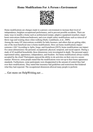 Home Modifications For A Person s Environment
Home modifications are changes made to a person s environment to increase their level of
independence, heighten occupational performance, and to prevent possible accidents. There are
many ways to modify a home such as architectural (ramp), adaptive equipment (reacher), major
home renovations (bathroom/bedroom), and even simple safety modifications such as removal of
throw rugs and wearing shoes when walking (Stark, Landsbaum, et al., 2009).
Among the many OT interventions available for baby boomers, and others that are getting older,
one of the most beneficial ones is home modifications. How can home modifications impact
someone s life? According to Aplin, Jonge, and Gustafsson (2015), home modifications can impact
five areas (dimensions): the personal, occupational, physical, temporal, and social aspects. During a
study of 42 modified households, these dimensions were investigated in depth. The personal aspect
represented safety, appearance, independence, and freedom. Are home modifications always readily
accepted by the client? Participants enjoyed the ability to do activities on their own in a secure
manner. However, some people stated that the modifications were not up to their home appearance
standards. Furthermore, some participants were disappointed in the amount of control they had
over their modifications. They stated that insurance had guidelines and restrictions that hindered
what they had expected. The occupational dimension allowed many people to perform
... Get more on HelpWriting.net ...
 