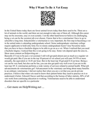 Why I Want To Be A Vet Essay
In the United States today there are fewer animal lovers today than there used to be. There are a
lot of animals in the world, and there are not enough to take care of them all. Although this career
may not be awesome, easy or even ecstatic. I on the other hand however believe its challenging,
being a vet can be the sweetest job ever chosen. I know that to be a veterinarian I have to go to
schoolfor a long time. Educationfor a veterinarian is very important, the first step in becoming a vet
in the united states is attending undergraduate school. Some undergraduate veterinary college
require applicants to hold only forty five to ninety undergraduate hours? Jose Navarrete states
that you have to have a bachelor degree to be able to go on as a vet. When I realized that you need
a bachelor degree, I noticed that this is not going to be easy. Some vets depend upon the area in...
Show more content on Helpwriting.net ...
Basically if I was to be just a vet assistant I still will get paid almost just as much as a regular vet
would get paid. Btu if you are in the top 10 percent of vet school you will earn 34 970 or more
annually, the equivalent or 16.81 per hour. But in the least top 10 get paid 8.16 an hour. Being a
vet can be very hard, but also can be fun, you can also get paid very well even if you are in the
least top 10! A veterinarian performs a wide variety of services related to animal health. What job
advancements do veterinarians get? Advancement in the veterinary can bring about many benefits
to an ordinary veterinarian. I did not realize that when you are a vet that you can do private
practices. I believe that when vets need to know their patient better they need to practice on it or
understand it better. Edward Chavez said that according to the bureau of labor statistic, 80% of all
vets work from continuing education to working. Veterinarians need to be able to understand
disorders that are specific to a particular
... Get more on HelpWriting.net ...
 