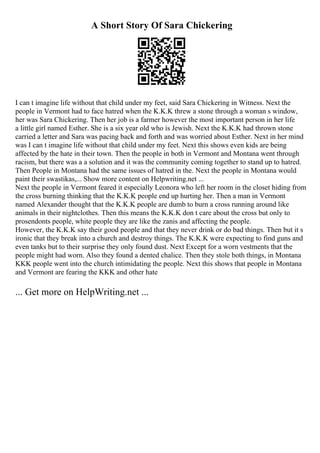 A Short Story Of Sara Chickering
I can t imagine life without that child under my feet, said Sara Chickering in Witness. Next the
people in Vermont had to face hatred when the K.K.K threw a stone through a woman s window,
her was Sara Chickering. Then her job is a farmer however the most important person in her life
a little girl named Esther. She is a six year old who is Jewish. Next the K.K.K had thrown stone
carried a letter and Sara was pacing back and forth and was worried about Esther. Next in her mind
was I can t imagine life without that child under my feet. Next this shows even kids are being
affected by the hate in their town. Then the people in both in Vermont and Montana went through
racism, but there was a a solution and it was the community coming together to stand up to hatred.
Then People in Montana had the same issues of hatred in the. Next the people in Montana would
paint their swastikas,... Show more content on Helpwriting.net ...
Next the people in Vermont feared it especially Leonora who left her room in the closet hiding from
the cross burning thinking that the K.K.K people end up hurting her. Then a man in Vermont
named Alexander thought that the K.K.K people are dumb to burn a cross running around like
animals in their nightclothes. Then this means the K.K.K don t care about the cross but only to
prosendonts people, white people they are like the zanis and affecting the people.
However, the K.K.K say their good people and that they never drink or do bad things. Then but it s
ironic that they break into a church and destroy things. The K.K.K were expecting to find guns and
even tanks but to their surprise they only found dust. Next Except for a worn vestments that the
people might had worn. Also they found a dented chalice. Then they stole both things, in Montana
KKK people went into the church intimidating the people. Next this shows that people in Montana
and Vermont are fearing the KKK and other hate
... Get more on HelpWriting.net ...
 