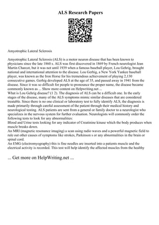 ALS Research Papers
Amyotrophic Lateral Sclerosis
Amyotrophic Lateral Sclerosis (ALS) is a motor neuron disease that has been known to
physicians since the late 1860 s. ALS was first discovered in 1869 by French neurologist Jean
Martin Charcot, but it was not until 1939 when a famous baseball player, Lou Gehrig, brought
national and international attention to the disease. Lou Gerhig, a New York Yankee baseball
player, was known as the Iron Horse for his tremendous achievement of playing 2,130
consecutive games. Gerhig developed ALS at the age of 35, and passed away in 1941 from the
disease. Since it was so difficult for people to pronounce the proper name, the disease became
commonly known as ... Show more content on Helpwriting.net ...
What is Lou Gehrig disease? (1 2). The diagnosis of ALS can be a difficult one. In the early
stages of the disease, many of the ALS symptoms mimic similar diseases that are considered
treatable. Since there is no one clinical or laboratory test to fully identify ALS, the diagnosis is
made primarily through careful assessment of the patient through their medical history and
neurological testing. ALS patients are sent from a general or family doctor to a neurologist who
specializes in the nervous system for further evaluation. Neurologists will commonly order the
following tests to look for any abnormalities:
Blood and Urine tests looking for any indicator of Creatinine kinase which the body produces when
muscle breaks down.
An MRI (magnetic resonance imaging) a scan using radio waves and a powerful magnetic field to
rule out other causes of symptoms like strokes, Parkinson s or any abnormalities in the brain or
spinal cord.
An EMG (electromyography) this is fine needles are inserted into a patients muscle and the
electrical activity is recorded. This test will help identify the affected muscles from the healthy
... Get more on HelpWriting.net ...
 