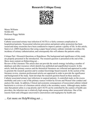 Research Critique Essay
Moses Williams
NURS 450
Professor Peggy Melloh
Introduction
Catheter associated urinary tract infection (CAUTI) is a fairly common complication in
hospitalized patients. Nosocomial infection prevention and patient safety promotion has been
issued and many researches have been conducted to improve patient s quality of life. In this article,
Saint et al. (2005) hypothesize that using a paper based urinary catheter reminder can reduce the
incidence of urinary catheterization, and consequently this will enhance the patients safety.
Critique Part 1 Research Questions or Hypotheses The background and significance of this study
are properly presented in the introduction. The research question is presented at the end of the ...
Show more content on Helpwriting.net ...
Review of the Literature This article does not provide the search strategy including a number of
databases and other resources which identify key published and unpublished research. In this
article, both the primary sources and the theoretical literatures are collected and appraised in order
to generate the research question and to conduct knowledge based research. In the section of the
literature review, nineteen professional articles are appraised in order to provide the significance
and background of the study. Saint develops the research question based on these analyses.
Catheter associated urinary tract infections in surgical patients: A controlled study on the excess
morbidity and costs is one of the primary sources written by Givens and Wenzel who conduct and
analyze this study. In addition, Clinical and economic consequences of nosocomial catheter related
bacteriuria is a review of a literature article which is the secondary source. Although many studies
state that patient safety is a top priority and CAUTI can be controlled by the caution of health care
providers, the infection rate is relatively high among other nosocomial infections. One of the
reasons Saint and colleagues uncovered is unawareness and negligence by health care
... Get more on HelpWriting.net ...
 
