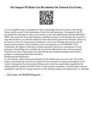 The Impact Of Shale Gas Revolution On Natural Gas From...
A crisis in global energy consumption has been increasingly discussed in many world energy
forums which concern in the diminishing of fossil fuel and natural gas. Consequently, the US
government has attempted to seek a new resource to serve the global energy demand (SHAFIEE,
2009). The natural gas from shale formation, abundant resources in US, has been discovered for a
long time but there is no efficient method to extract the natural gasfrom this formation. Moreover,
the route to convey the large amount of shale gas is one of our challenge that must be safe for
human and environment, and it should be a low cost technique as well (ARMOR, 2013).
Furthermore, the impact of shale gas revolution should be realized in a consequence of local
protesters at the drilling sites or people who are directly affected from the extraction projects.
Therefore, the aims of this project are to describe the most feasible technique and the future
prospects in natural gas from shale formation.
Background and Significance
In a few decades, global natural gas demand has still sharply grown up every year. The world s
crude oil and natural gas reserves are usually the main resources for energy consumptions in our
world. Consequently, the total amount of these reserves has been significantly regarded by the
leading industrial countries (WANG, 2014). US government, especially, is the first leader who has
attempted to seek the new energy resources for the American energy consumption (Fig. 1). Although
... Get more on HelpWriting.net ...
 