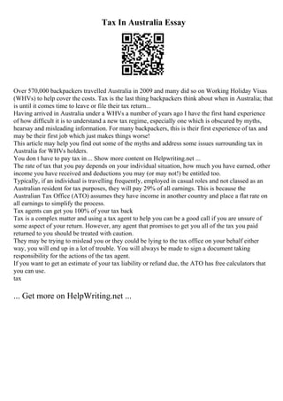 Tax In Australia Essay
Over 570,000 backpackers travelled Australia in 2009 and many did so on Working Holiday Visas
(WHVs) to help cover the costs. Tax is the last thing backpackers think about when in Australia; that
is until it comes time to leave or file their tax return...
Having arrived in Australia under a WHVs a number of years ago I have the first hand experience
of how difficult it is to understand a new tax regime, especially one which is obscured by myths,
hearsay and misleading information. For many backpackers, this is their first experience of tax and
may be their first job which just makes things worse!
This article may help you find out some of the myths and address some issues surrounding tax in
Australia for WHVs holders.
You don t have to pay tax in ... Show more content on Helpwriting.net ...
The rate of tax that you pay depends on your individual situation, how much you have earned, other
income you have received and deductions you may (or may not!) be entitled too.
Typically, if an individual is travelling frequently, employed in casual roles and not classed as an
Australian resident for tax purposes, they will pay 29% of all earnings. This is because the
Australian Tax Office (ATO) assumes they have income in another country and place a flat rate on
all earnings to simplify the process.
Tax agents can get you 100% of your tax back
Tax is a complex matter and using a tax agent to help you can be a good call if you are unsure of
some aspect of your return. However, any agent that promises to get you all of the tax you paid
returned to you should be treated with caution.
They may be trying to mislead you or they could be lying to the tax office on your behalf either
way, you will end up in a lot of trouble. You will always be made to sign a document taking
responsibility for the actions of the tax agent.
If you want to get an estimate of your tax liability or refund due, the ATO has free calculators that
you can use.
tax
... Get more on HelpWriting.net ...
 