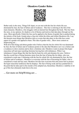 Okonkwo Gender Roles
Rather early in the story, Things Fall Apart, we are met with this line his whole life was
dominated by fear, the fear of failure and of weakness . This line is referring to the life of the
main character, Okonkwo, who struggles with an internal fear throughout the book. This line from
the story, in my opinion, for shadows a lot of themes and motives that take place through out the
story. Most specifically I think this line can be applied to the theme of gender that is pushed during
the entirety of the book. Gender plays a big role within the tribes and within Okonkwos life, I say
this because most things that Okonkwo does or events that take place in the tribe have some
aspect of a gender role applied to them. This idea of gender roles... Show more content on
Helpwriting.net ...
With all of this being said about gender roles I believe that the line his whole life was dominated
by fear, the fear of failure and of weakness points to the idea that Okonkwo saw it as a failure and
a weakness to show emotion and to show a feminine side. Okonkwo wants to project this hyper
masculine self and reject anything feminine leaving him with imbalances. When I say
imbalances I mean things like that fact that he beats his wife and alienates his sons. I believe
that the overall fear of being feminine stems from the fear of being like his father, who was
considered a weak man. Continuing with the line his whole life was dominated by fear, the fear
of failure and of weakness , Okonkwo is overcome with the fear of becoming his father, who is
considered a weak and lazy man. Okonkwo lets this fear overcome him and causes him to project
the hyper masculine tendencies that he displays. The fear of being weak and lazy pushed him to
the point that he takes part in the murder of his adopted son, Ikemefuna. Okonkwo s inability to let
go of this fear ultimately leads him to his own
... Get more on HelpWriting.net ...
 