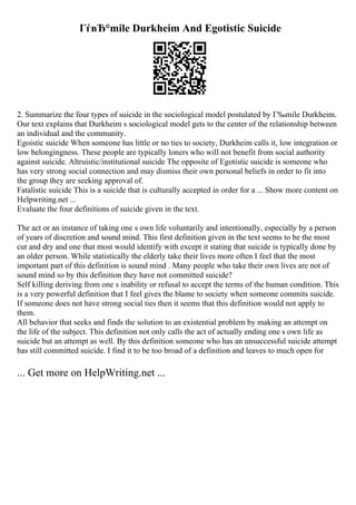ГѓвЂ°mile Durkheim And Egotistic Suicide
2. Summarize the four types of suicide in the sociological model postulated by Г‰mile Durkheim.
Our text explains that Durkheim s sociological model gets to the center of the relationship between
an individual and the community.
Egoistic suicide When someone has little or no ties to society, Durkheim calls it, low integration or
low belongingness. These people are typically loners who will not benefit from social authority
against suicide. Altruistic/institutional suicide The opposite of Egotistic suicide is someone who
has very strong social connection and may dismiss their own personal beliefs in order to fit into
the group they are seeking approval of.
Fatalistic suicide This is a suicide that is culturally accepted in order for a ... Show more content on
Helpwriting.net ...
Evaluate the four definitions of suicide given in the text.
The act or an instance of taking one s own life voluntarily and intentionally, especially by a person
of years of discretion and sound mind. This first definition given in the text seems to be the most
cut and dry and one that most would identify with except it stating that suicide is typically done by
an older person. While statistically the elderly take their lives more often I feel that the most
important part of this definition is sound mind . Many people who take their own lives are not of
sound mind so by this definition they have not committed suicide?
Self killing deriving from one s inability or refusal to accept the terms of the human condition. This
is a very powerful definition that I feel gives the blame to society when someone commits suicide.
If someone does not have strong social ties then it seems that this definition would not apply to
them.
All behavior that seeks and finds the solution to an existential problem by making an attempt on
the life of the subject. This definition not only calls the act of actually ending one s own life as
suicide but an attempt as well. By this definition someone who has an unsuccessful suicide attempt
has still committed suicide. I find it to be too broad of a definition and leaves to much open for
... Get more on HelpWriting.net ...
 