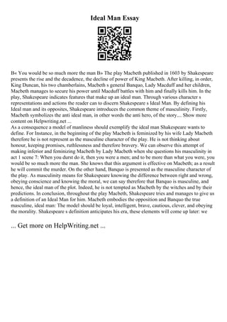 Ideal Man Essay
В« You would be so much more the man В» The play Macbeth published in 1603 by Shakespeare
presents the rise and the decadence, the decline of power of King Macbeth. After killing, in order,
King Duncan, his two chamberlains, Macbeth s general Banquo, Lady Macduff and her children,
Macbeth manages to secure his power until Macduff battles with him and finally kills him. In the
play, Shakespeare indicates features that make up an ideal man. Through various character s
representations and actions the reader can to discern Shakespeare s Ideal Man. By defining his
Ideal man and its opposites, Shakespeare introduces the common theme of masculinity. Firstly,
Macbeth symbolizes the anti ideal man, in other words the anti hero, of the story.... Show more
content on Helpwriting.net ...
As a consequence a model of manliness should exemplify the ideal man Shakespeare wants to
define. For Instance, in the beginning of the play Macbeth is feminized by his wife Lady Macbeth
therefore he is not represent as the masculine character of the play. He is not thinking about
honour, keeping promises, ruthlessness and therefore bravery. We can observe this attempt of
making inferior and feminizing Macbeth by Lady Macbeth when she questions his masculinity in
act 1 scene 7: When you durst do it, then you were a men; and to be more than what you were, you
would be so much more the man. She knows that this argument is effective on Macbeth; as a result
he will commit the murder. On the other hand, Banquo is presented as the masculine character of
the play. As masculinity means for Shakespeare knowing the difference between right and wrong,
obeying conscience and knowing the moral, we can say therefore that Banquo is masculine, and
hence, the ideal man of the plot. Indeed, he is not tempted as Macbeth by the witches and by their
predictions. In conclusion, throughout the play Macbeth, Shakespeare tries and manages to give us
a definition of an Ideal Man for him. Macbeth embodies the opposition and Banquo the true
masculine, ideal man: The model should be loyal, intelligent, brave, cautious, clever, and obeying
the morality. Shakespeare s definition anticipates his era, these elements will come up later: we
... Get more on HelpWriting.net ...
 