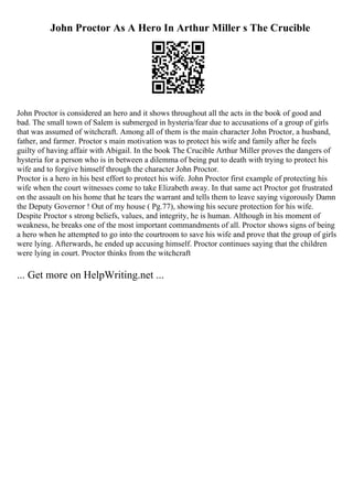 John Proctor As A Hero In Arthur Miller s The Crucible
John Proctor is considered an hero and it shows throughout all the acts in the book of good and
bad. The small town of Salem is submerged in hysteria/fear due to accusations of a group of girls
that was assumed of witchcraft. Among all of them is the main character John Proctor, a husband,
father, and farmer. Proctor s main motivation was to protect his wife and family after he feels
guilty of having affair with Abigail. In the book The Crucible Arthur Miller proves the dangers of
hysteria for a person who is in between a dilemma of being put to death with trying to protect his
wife and to forgive himself through the character John Proctor.
Proctor is a hero in his best effort to protect his wife. John Proctor first example of protecting his
wife when the court witnesses come to take Elizabeth away. In that same act Proctor got frustrated
on the assault on his home that he tears the warrant and tells them to leave saying vigorously Damn
the Deputy Governor ! Out of my house ( Pg.77), showing his secure protection for his wife.
Despite Proctor s strong beliefs, values, and integrity, he is human. Although in his moment of
weakness, he breaks one of the most important commandments of all. Proctor shows signs of being
a hero when he attempted to go into the courtroom to save his wife and prove that the group of girls
were lying. Afterwards, he ended up accusing himself. Proctor continues saying that the children
were lying in court. Proctor thinks from the witchcraft
... Get more on HelpWriting.net ...
 