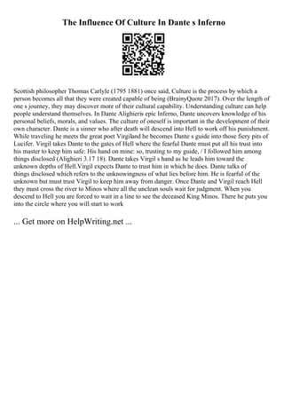 The Influence Of Culture In Dante s Inferno
Scottish philosopher Thomas Carlyle (1795 1881) once said, Culture is the process by which a
person becomes all that they were created capable of being (BrainyQuote 2017). Over the length of
one s journey, they may discover more of their cultural capability. Understanding culture can help
people understand themselves. In Dante Alighieris epic Inferno, Dante uncovers knowledge of his
personal beliefs, morals, and values. The culture of oneself is important in the development of their
own character. Dante is a sinner who after death will descend into Hell to work off his punishment.
While traveling he meets the great poet Virgiland he becomes Dante s guide into those fiery pits of
Lucifer. Virgil takes Dante to the gates of Hell where the fearful Dante must put all his trust into
his master to keep him safe: His hand on mine: so, trusting to my guide, / I followed him among
things disclosed (Alighieri 3.17 18). Dante takes Virgil s hand as he leads him toward the
unknown depths of Hell.Virgil expects Dante to trust him in which he does. Dante talks of
things disclosed which refers to the unknowingness of what lies before him. He is fearful of the
unknown but must trust Virgil to keep him away from danger. Once Dante and Virgil reach Hell
they must cross the river to Minos where all the unclean souls wait for judgment. When you
descend to Hell you are forced to wait in a line to see the deceased King Minos. There he puts you
into the circle where you will start to work
... Get more on HelpWriting.net ...
 