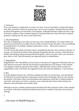 Memory
1. Transience
This is the tendency to forget facts or events over time. You are most likely to forget information
soon after you learn it. However, memory has a use it or lose it quality: memories that are called
up and used frequently are least likely to be forgotten. Although transience might seem like a sign
of memory weakness, brain scientists regard it as beneficial because it clears the brain of unused
memories, making way for newer, more useful ones.
2. Absentmindedness
This type of forgetting occurs when you don t pay close enough attention. You forget where you
just put your pen because you didn t focus on where you put it in the first place. You were thinking
of something else (or, perhaps, nothing in particular), so your ... Show more content on
Helpwriting.net ...
As with several other kinds of memory lapses, misattribution becomes more common with age. As
you age, you absorb fewer details when acquiring information because you have somewhat more
trouble concentrating and processing information rapidly. And as you grow older, your memories
grow older as well. And old memories are especially prone to misattribution.
5. Suggestibility
Suggestibility is the vulnerability of your memory to the power of suggestion information that you
learn about an occurrence after the fact becomes incorporated into your memory of the incident,
even though you did not experience these details. Although little is known about exactly how
suggestibility works in the brain, the suggestion fools your mind into thinking it s a real memory.
6. Bias
Even the sharpest memory isn t a flawless snapshot of reality. In your memory, your perceptions
are filtered by your personal biases experiences, beliefs, prior knowledge, and even your mood at
the moment. Your biases affect your perceptions and experiences when they re being encoded in
your brain. And when you retrieve a memory, your mood and other biases at that moment can
influence what information you actually recall.
Although everyone s attitudes and preconceived notions bias their memories, there s been virtually
no research on the brain mechanisms behind memory bias or whether it becomes more common
with age.
7.
... Get more on HelpWriting.net ...
 