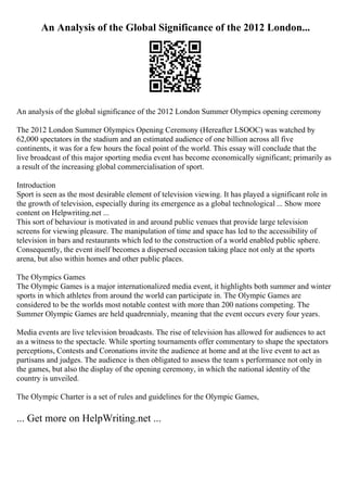 An Analysis of the Global Significance of the 2012 London...
An analysis of the global significance of the 2012 London Summer Olympics opening ceremony
The 2012 London Summer Olympics Opening Ceremony (Hereafter LSOOC) was watched by
62,000 spectators in the stadium and an estimated audience of one billion across all five
continents, it was for a few hours the focal point of the world. This essay will conclude that the
live broadcast of this major sporting media event has become economically significant; primarily as
a result of the increasing global commercialisation of sport.
Introduction
Sport is seen as the most desirable element of television viewing. It has played a significant role in
the growth of television, especially during its emergence as a global technological ... Show more
content on Helpwriting.net ...
This sort of behaviour is motivated in and around public venues that provide large television
screens for viewing pleasure. The manipulation of time and space has led to the accessibility of
television in bars and restaurants which led to the construction of a world enabled public sphere.
Consequently, the event itself becomes a dispersed occasion taking place not only at the sports
arena, but also within homes and other public places.
The Olympics Games
The Olympic Games is a major internationalized media event, it highlights both summer and winter
sports in which athletes from around the world can participate in. The Olympic Games are
considered to be the worlds most notable contest with more than 200 nations competing. The
Summer Olympic Games are held quadrennialy, meaning that the event occurs every four years.
Media events are live television broadcasts. The rise of television has allowed for audiences to act
as a witness to the spectacle. While sporting tournaments offer commentary to shape the spectators
perceptions, Contests and Coronations invite the audience at home and at the live event to act as
partisans and judges. The audience is then obligated to assess the team s performance not only in
the games, but also the display of the opening ceremony, in which the national identity of the
country is unveiled.
The Olympic Charter is a set of rules and guidelines for the Olympic Games,
... Get more on HelpWriting.net ...
 