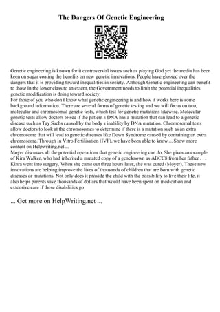 The Dangers Of Genetic Engineering
Genetic engineering is known for it controversial issues such as playing God yet the media has been
keen on sugar coating the benefits on new genetic innovations. People have glossed over the
dangers that it is providing toward inequalities in society. Although Genetic engineering can benefit
to those in the lower class to an extent, the Government needs to limit the potential inequalities
genetic modification is doing toward society.
For those of you who don t know what genetic engineering is and how it works here is some
background information. There are several forms of genetic testing and we will focus on two,
molecular and chromosomal genetic tests, which test for genetic mutations likewise. Molecular
genetic tests allow doctors to see if the patient s DNA has a mutation that can lead to a genetic
disease such as Tay Sachs caused by the body s inability by DNA mutation. Chromosomal tests
allow doctors to look at the chromosomes to determine if there is a mutation such as an extra
chromosome that will lead to genetic diseases like Down Syndrome caused by containing an extra
chromosome. Through In Vitro Fertilisation (IVF), we have been able to know ... Show more
content on Helpwriting.net ...
Moyer discusses all the potential operations that genetic engineering can do. She gives an example
of Kira Walker, who had inherited a mutated copy of a geneknown as ABCC8 from her father . . .
Kinra went into surgery. When she came out three hours later, she was cured (Moyer). These new
innovations are helping improve the lives of thousands of children that are born with genetic
diseases or mutations. Not only does it provide the child with the possibility to live their life, it
also helps parents save thousands of dollars that would have been spent on medication and
extensive care if these disabilities go
... Get more on HelpWriting.net ...
 