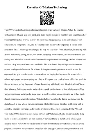 Evolution Of Modern Technology
The 1990 s was the beginnings of modern technology as we know it today. When the Internet
first came out it began as a new trend, and many people thought it wouldn t last. Over the past 27
years technology has evolved in ways no one would have predicted in its early stages. From
cellphones, to computers, TVs, and the Internet itself has so vastly improved in such a small
amount of time. Technologyhas changed the way we live daily. From education, interacting with
friends and family, dating, music, our health, shopping, entertainment, and become famous our
society as a whole has evolved to become entirely dependent on technology. Before schools had
students carry heavy textbooks and notebooks. But now in this day and age we carry tablets
around storing the information for schools. It has gotten to the point that schools across the
country either give out electronics or the students are required to buy them for school. On a
related topic paper books are going out of style. Everyone now reads with an tablet. It s good for
the environment saving thousands of trees. Interacting with family and friends is a lot different
than it is now. Before you would write a letter, speak on the phone, or just talk in person. Now
we just post to our social media about news in our lives, then we can check to see if they liked,
shared, or reposted your information. With the help of social media dating has turned into the
digital age. I m sure all our parents met in real life first through a friend or just flirting with a
complete stranger. Now apps and websites are the way to go meet someone. In the 90 s and
very early 2000 s music was still played on CDs and Walkmans. Digital music was not a thing
like it is today. Music stores are non existent. You would have to burn CDs to upload your
favorite music. Now with our smartphones we can download any type of music, we can create
playlists, and create our own music collection with one app. Our health has gotten better and
 