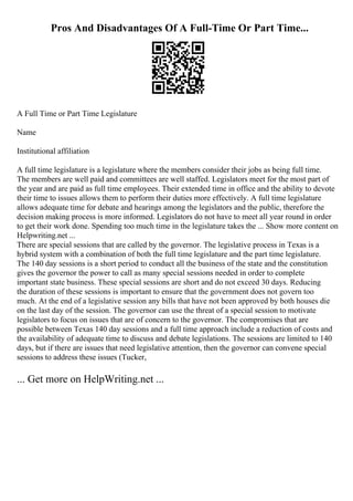 Pros And Disadvantages Of A Full-Time Or Part Time...
A Full Time or Part Time Legislature
Name
Institutional affiliation
A full time legislature is a legislature where the members consider their jobs as being full time.
The members are well paid and committees are well staffed. Legislators meet for the most part of
the year and are paid as full time employees. Their extended time in office and the ability to devote
their time to issues allows them to perform their duties more effectively. A full time legislature
allows adequate time for debate and hearings among the legislators and the public, therefore the
decision making process is more informed. Legislators do not have to meet all year round in order
to get their work done. Spending too much time in the legislature takes the ... Show more content on
Helpwriting.net ...
There are special sessions that are called by the governor. The legislative process in Texas is a
hybrid system with a combination of both the full time legislature and the part time legislature.
The 140 day sessions is a short period to conduct all the business of the state and the constitution
gives the governor the power to call as many special sessions needed in order to complete
important state business. These special sessions are short and do not exceed 30 days. Reducing
the duration of these sessions is important to ensure that the government does not govern too
much. At the end of a legislative session any bills that have not been approved by both houses die
on the last day of the session. The governor can use the threat of a special session to motivate
legislators to focus on issues that are of concern to the governor. The compromises that are
possible between Texas 140 day sessions and a full time approach include a reduction of costs and
the availability of adequate time to discuss and debate legislations. The sessions are limited to 140
days, but if there are issues that need legislative attention, then the governor can convene special
sessions to address these issues (Tucker,
... Get more on HelpWriting.net ...
 