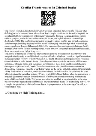 Conflict Transformation In Criminal Justice
The conflict resolution/transformation worldview is an important perspective to consider when
defining justice in terms of restorative values. For example, conflict transformation responds to
social conflict between members of the society in order to decrease violence, promote justice,
endorse progress, maintain interaction and social norms, and upholds human relationships
(Lederach, 2003). The conflicttransformation perspective views conflict as a normal continuous
factor throughout society because conflict occurs in everyday surroundings when relationships
among people are disrupted (Lederach, 2003). For example, there are arguments between family
members over chores such as washing dishes, which provides the context for conflict that occurs...
Show more content on Helpwriting.net ...
The justice as retribution worldwide emphasizes on punitive measures such as deterrence and
incapacitation in order to establish justice against offenders who have committed significant crimes
including murder, robbery, or theft (Wenzel et al., 2008). This implies that punishment remains a
central element in order to deter future crimes because members of the society would learn the
importance of social norms and regulations as violation of those laws would promote harmful
consequences (Wenzel et al., 2008). The offenders sentenced to punishment do not need to
demonstrate remorse or empathy towards the victim for the harms inflicted on them (Wenzel et al.,
2008). Punishment is viewed as justice because it labels the individual as the culprit of the state,
which deprives the individual s status (Wenzel et al., 2008). Nevertheless, when the punishment is
imposed against the offender, then the statuses of the victim and the community members are
restored (Wenzel et al., 2008). The justice as retribution worldview remains similar to the state
based worldview because it also emphasizes on punishment as means for establishing justice. For
example, the punishment of the offender should be proportionate to the severity of the offence
committed in both
... Get more on HelpWriting.net ...
 