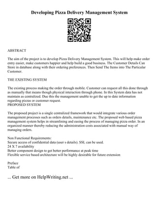 Developing Pizza Delivery Management System
ABSTRACT
The aim of the project is to develop Pizza Delivery Management System. This will help make order
entry easier, make customers happier and help build a good business. The Customer Details Can
Store in database along with their ordering preferences. Then Send The Items into The Particular
Customer.
THE EXISTING SYSTEM
The existing process making the order through mobile. Customer can request all this done through
as manually that means though physical interaction through phone. In this System data has not
maintain as centralized. Due this the management unable to get the up to date information
regarding pizzas or customer request.
PROPOSED SYSTEM
The proposed project is a single centralized framework that would integrate various order
management processes such as orders details, maintenance etc. The proposed web based pizza
management system helps in streamlining and easing the process of managing pizza order. In an
organized manner thereby reducing the administration costs associated with manual way of
managing orders.
Non Functional Requirements:
Secure access of confidential data (user s details). SSL can be used.
24 X 7 availability
Better component design to get better performance at peak time
Flexible service based architecture will be highly desirable for future extension
Preface
Table of
... Get more on HelpWriting.net ...
 