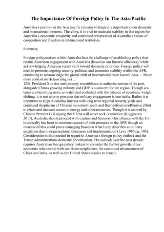 The Importance Of Foreign Policy In The Asia-Pacific
Australia s position in the Asia pacific remains strategically important to our domestic
and international interests. Therefore, it is vital to maintain stability in this region for
Australia s economic prosperity and continued preservation of Australia s values of
cooperation and freedom in international territories.
Summary
Foreign policymakers within Australia face the challenge of establishing policy that
retains American engagement with Australia (based on our historic alliances), while
acknowledging Americas recent shift toward domestic priorities. Foreign policy will
need to promote ongoing security, political and economic stability within the APR,
continuing to acknowledge the global shift of international trade toward Asia. ... Show
more content on Helpwriting.net ...
125). President Xi s rise and uncanny resemblance to authoritarianism of the past,
alongside Chinas growing military and GDP is a concern for the region. Though sea
lanes are becoming more crowded and contested with the balance of economic weight
shifting, it is not wise to presume that military engagement is inevitable. Rather it is
important to align Australias interest with long term regional security goals and
continued skepticism of Chinese movement south and their defencive/offensive effort
to retain and increase access to energy and other resources. Though it is assured by
Chinese Premier Li Keqiang that China will never seek dominance (Roggeveen
2017), Australia should proceed with caution and firmness. Our alliance with the US
historically has been to continue support of their presence in the APR though an
increase of this could prove damaging based on what Levy describes as military
escalation due to organisational structures and implementation (Levy 1986 pg. 193).
Consideration is also needed in regard to America s foreign policy outlook and the
Trump administrations domestic prioritisation. The outlook over the next decade
requires Australian foreign policy makers to consider the further growth of our
economic relationship with our Asian neighbours, the continued advancement of
China and India, as well as the United States resolve to remain
 